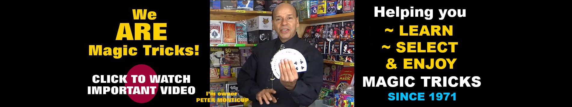 Peter Monticup, owner of MagicTricks.com, welcomes everyone from beginners to seasoned magicians. With over 50 years of professional magic experience, Peter helps customers learn, choose, and enjoy magic by demonstrating every trick before they buy.